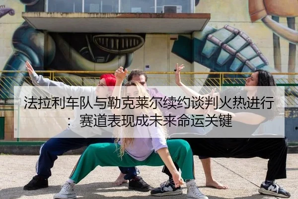 法拉利车队与勒克莱尔续约谈判火热进行：赛道表现成未来命运关键
