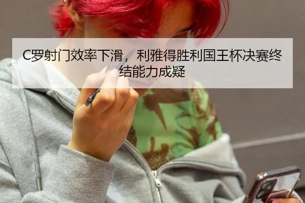 C罗射门效率下滑，利雅得胜利国王杯决赛终结能力成疑