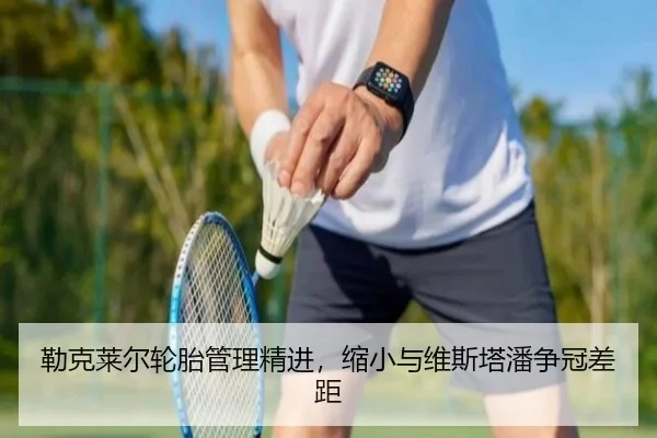 勒克莱尔轮胎管理精进，缩小与维斯塔潘争冠差距