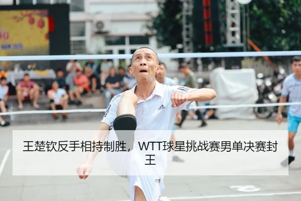 王楚钦反手相持制胜，WTT球星挑战赛男单决赛封王