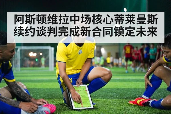 阿斯顿维拉中场核心蒂莱曼斯续约谈判完成新合同锁定未来